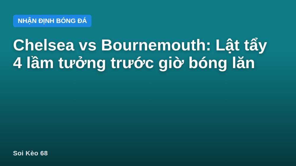 Chelsea vs Bournemouth: Lật tẩy 4 lầm tưởng trước giờ bóng lăn